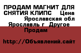 ПРОДАМ МАГНИТ ДЛЯ СНЯТИЯ КЛИПС  › Цена ­ 1 500 - Ярославская обл., Ярославль г. Другое » Продам   